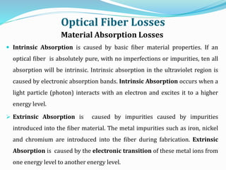 Optical Fiber Losses
Material Absorption Losses
 Intrinsic Absorption is caused by basic fiber material properties. If an
optical fiber is absolutely pure, with no imperfections or impurities, ten all
absorption will be intrinsic. Intrinsic absorption in the ultraviolet region is
caused by electronic absorption bands. Intrinsic Absorption occurs when a
light particle (photon) interacts with an electron and excites it to a higher
energy level.
 Extrinsic Absorption is caused by impurities caused by impurities
introduced into the fiber material. The metal impurities such as iron, nickel
and chromium are introduced into the fiber during fabrication. Extrinsic
Absorption is caused by the electronic transition of these metal ions from
one energy level to another energy level.
 