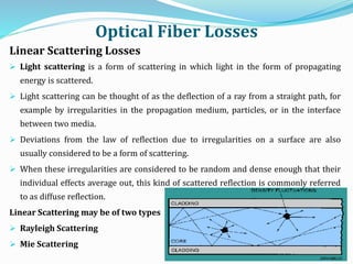 Optical Fiber Losses
Linear Scattering Losses
 Light scattering is a form of scattering in which light in the form of propagating
energy is scattered.
 Light scattering can be thought of as the deflection of a ray from a straight path, for
example by irregularities in the propagation medium, particles, or in the interface
between two media.
 Deviations from the law of reflection due to irregularities on a surface are also
usually considered to be a form of scattering.
 When these irregularities are considered to be random and dense enough that their
individual effects average out, this kind of scattered reflection is commonly referred
to as diffuse reflection.
Linear Scattering may be of two types
 Rayleigh Scattering
 Mie Scattering
 