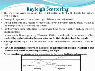 Rayleigh Scattering
 The scattering losses are caused by the interaction of light with density fluctuations
within a fiber.
 Density changes are produced when optical fibers are manufactured.
 During manufacturing, regions of higher and lower molecular density areas, relative to
the average density of the fiber, are created.
 Light travelling through the fiber interacts with the density areas then partially scattered
in all directions.
 In commercial Fibers operating 700nm and 1600nm wavelength, the main source of loss
is called Rayleigh Scattering (named after the British physicist Lord Rayleigh).
 Rayleigh Scattering is the main loss mechanism between the ultraviolet and infrared
regions.
 Rayleigh scattering occurs when the size of density fluctuations (Fiber defect) is less
than one-tenth of the operating wavelength of light.
 As the wavelength increases, the loss caused by Rayleigh Scattering decreases.
 