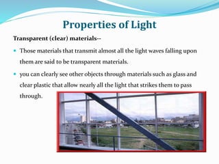 Properties of Light
Transparent (clear) materials--
 Those materials that transmit almost all the light waves falling upon
them are said to be transparent materials.
 you can clearly see other objects through materials such as glass and
clear plastic that allow nearly all the light that strikes them to pass
through.
 