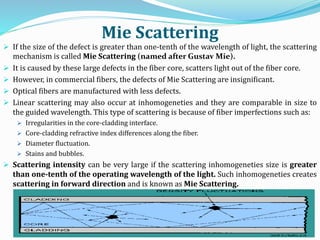 Mie Scattering
 If the size of the defect is greater than one-tenth of the wavelength of light, the scattering
mechanism is called Mie Scattering (named after Gustav Mie).
 It is caused by these large defects in the fiber core, scatters light out of the fiber core.
 However, in commercial fibers, the defects of Mie Scattering are insignificant.
 Optical fibers are manufactured with less defects.
 Linear scattering may also occur at inhomogeneties and they are comparable in size to
the guided wavelength. This type of scattering is because of fiber imperfections such as:
 Irregularities in the core-cladding interface.
 Core-cladding refractive index differences along the fiber.
 Diameter fluctuation.
 Stains and bubbles.
 Scattering intensity can be very large if the scattering inhomogeneties size is greater
than one-tenth of the operating wavelength of the light. Such inhomogeneties creates
scattering in forward direction and is known as Mie Scattering.
 