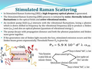 Stimulated Raman Scattering
 In Stimulated Raman Scattering (SRS) a high frequency optical photon is generated.
 The Stimulated Raman Scattering (SRS) process is initiated by noise, thermally induced
fluctuations in the optical fields and active vibrational modes.
 An incident pump field (ωP) interacts with the vibrational fluctuations, losing a photon
which is down shifted in frequency by the vibrational frequency () to produce a Stokes
wave (ωS,) and also an optical phonon (quantum of vibrational energy ).
 The pump decays with propagation distance and both the phonon population and Stokes
wave grow together.
 If the generation rate of Stokes light exceeds the loss, stimulated emission occurs and the
Stokes beam grows exponentially. Threshold Power PR is given by:
 