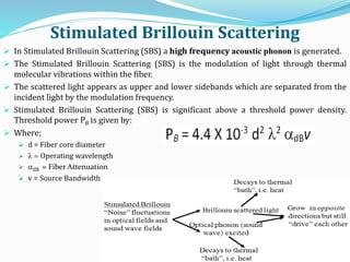 Stimulated Brillouin Scattering
 In Stimulated Brillouin Scattering (SBS) a high frequency acoustic phonon is generated.
 The Stimulated Brillouin Scattering (SBS) is the modulation of light through thermal
molecular vibrations within the fiber.
 The scattered light appears as upper and lower sidebands which are separated from the
incident light by the modulation frequency.
 Stimulated Brillouin Scattering (SBS) is significant above a threshold power density.
Threshold power PB is given by:
 Where;
 d = Fiber core diameter
 l  Operating wavelength
 adB = Fiber Attenuation
 v = Source Bandwidth
 