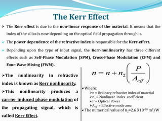 The Kerr Effect
 The Kerr effect is due to the non-linear response of the material. It means that the
index of the silica is now depending on the optical field propagation through it.
 The power dependence of the refractive index is responsible for the Kerr-effect.
 Depending upon the type of input signal, the Kerr-nonlinearity has three different
effects such as Self-Phase Modulation (SPM), Cross-Phase Modulation (CPM) and
Four-Wave Mixing (FWM).









effA
P
nnn 2The nonlinearity in refractive
index is known as Kerr nonlinearity.
This nonlinearity produces a
carrier induced phase modulation of
the propagating signal, which is
called Kerr Effect.
Where:
n = Ordinary refractive index of material
n2 = Nonlinear index coefficient
P = Optical Power
Aeff = Effective mode area
The numerical value of n2=2.6 X10-20 m2/W
 