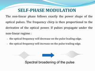 SELF-PHASE MODULATION
Spectral broadening of the pulse
The non-linear phase follows exactly the power shape of the
optical pulses. The frequency chirp is then proportional to the
derivative of the optical power. If pulses propagate under the
non-linear regime :
 the optical frequency will decrease on the pulse leading edge.
 the optical frequency will increase on the pulse trailing edge.
 