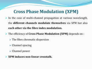 Cross Phase Modulation (XPM)
 In the case of multi-channel propagation at various wavelength,
the different channels modulate themselves via SPM but also
each other via the fibre index modulation.
 The efficiency of Cross Phase Modulation (XPM) depends on :
 The fibre chromatic dispersion
 Channel spacing
 Channel power
 XPM induces non-linear crosstalk.
 