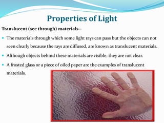 Properties of Light
Translucent (see through) materials--
 The materials through which some light rays can pass but the objects can not
seen clearly because the rays are diffused, are known as translucent materials.
 Although objects behind these materials are visible, they are not clear.
 A frosted glass or a piece of oiled paper are the examples of translucent
materials.
 
