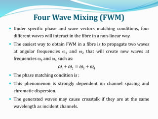 Four Wave Mixing (FWM)
 Under specific phase and wave vectors matching conditions, four
different waves will interact in the fibre in a non-linear way.
 The easiest way to obtain FWM in a fibre is to propagate two waves
at angular frequencies w1 and w2 that will create new waves at
frequencies w3 and w4 such as:
 The phase matching condition is :
 This phenomenon is strongly dependent on channel spacing and
chromatic dispersion.
 The generated waves may cause crosstalk if they are at the same
wavelength as incident channels.
4321 wwww 
 
