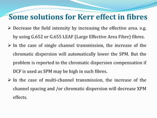 Some solutions for Kerr effect in fibres
 Decrease the field intensity by increasing the effective area. e.g.
by using G.652 or G.655 LEAF (Large Effective Area Fibre) fibres.
 In the case of single channel transmission, the increase of the
chromatic dispersion will automatically lower the SPM. But the
problem is reported to the chromatic dispersion compensation if
DCF is used as SPM may be high in such fibres.
 In the case of multi-channel transmission, the increase of the
channel spacing and /or chromatic dispersion will decrease XPM
effects.
 