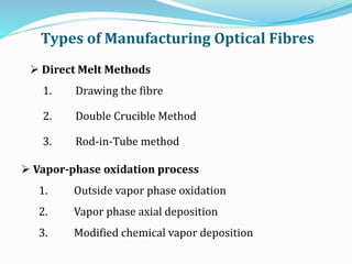  Vapor-phase oxidation process
1. Outside vapor phase oxidation
2. Vapor phase axial deposition
3. Modified chemical vapor deposition
 Direct Melt Methods
1. Drawing the fibre
2. Double Crucible Method
3. Rod-in-Tube method
Types of Manufacturing Optical Fibres
 