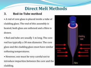 3. Rod-in-Tube method
• A rod of core glass is placed inside a tube of
cladding glass. The end of this assembly is
heated; both glass are softened and a fibre is
drawn.
• Rod and tube are usually 1 m long. The core
rod has typically a 30 mm diameter. The core
glass and the cladding glass must have similar
softening temperatures.
• However, one must be very careful not to
introduce impurities between the core and the
cladding.
Direct Melt Methods
 