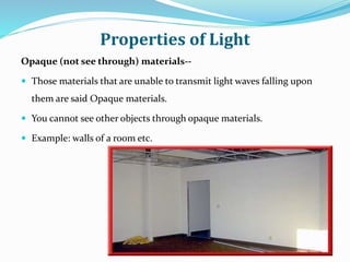 Properties of Light
Opaque (not see through) materials--
 Those materials that are unable to transmit light waves falling upon
them are said Opaque materials.
 You cannot see other objects through opaque materials.
 Example: walls of a room etc.
 
