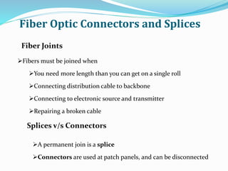 Fiber Optic Connectors and Splices
Fiber Joints
Fibers must be joined when
You need more length than you can get on a single roll
Connecting distribution cable to backbone
Connecting to electronic source and transmitter
Repairing a broken cable
Splices v/s Connectors
A permanent join is a splice
Connectors are used at patch panels, and can be disconnected
 