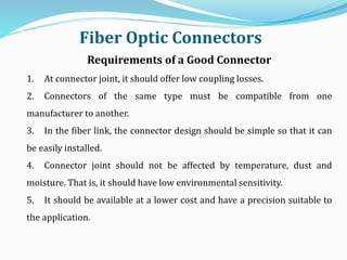 Requirements of a Good Connector
1. At connector joint, it should offer low coupling losses.
2. Connectors of the same type must be compatible from one
manufacturer to another.
3. In the fiber link, the connector design should be simple so that it can
be easily installed.
4. Connector joint should not be affected by temperature, dust and
moisture. That is, it should have low environmental sensitivity.
5. It should be available at a lower cost and have a precision suitable to
the application.
Fiber Optic Connectors
 