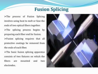 The process of Fusion Splicing
involves using heat to melt or fuse the
ends of two optical fibers together.
The splicing process begins by
preparing each fiber end for fusion.
Fusion splicing requires that all
protective coatings be removed from
the ends of each fiber.
The basic fusion splicing apparatus
consists of two fixtures on which the
fibers are mounted and two
electrodes.
Fusion Splicing
 