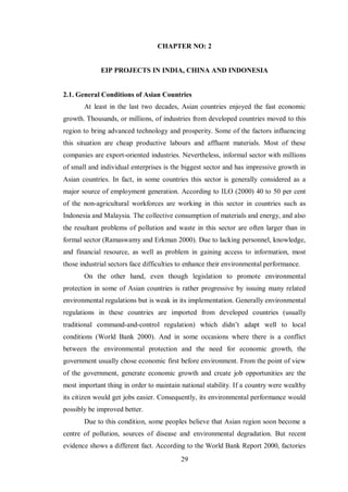 29
CHAPTER NO: 2
EIP PROJECTS IN INDIA, CHINA AND INDONESIA
2.1. General Conditions of Asian Countries
At least in the last two decades, Asian countries enjoyed the fast economic
growth. Thousands, or millions, of industries from developed countries moved to this
region to bring advanced technology and prosperity. Some of the factors influencing
this situation are cheap productive labours and affluent materials. Most of these
companies are export-oriented industries. Nevertheless, informal sector with millions
of small and individual enterprises is the biggest sector and has impressive growth in
Asian countries. In fact, in some countries this sector is generally considered as a
major source of employment generation. According to ILO (2000) 40 to 50 per cent
of the non-agricultural workforces are working in this sector in countries such as
Indonesia and Malaysia. The collective consumption of materials and energy, and also
the resultant problems of pollution and waste in this sector are often larger than in
formal sector (Ramaswamy and Erkman 2000). Due to lacking personnel, knowledge,
and financial resource, as well as problem in gaining access to information, most
those industrial sectors face difficulties to enhance their environmental performance.
On the other hand, even though legislation to promote environmental
protection in some of Asian countries is rather progressive by issuing many related
environmental regulations but is weak in its implementation. Generally environmental
regulations in these countries are imported from developed countries (usually
traditional command-and-control regulation) which didn’t adapt well to local
conditions (World Bank 2000). And in some occasions where there is a conflict
between the environmental protection and the need for economic growth, the
government usually chose economic first before environment. From the point of view
of the government, generate economic growth and create job opportunities are the
most important thing in order to maintain national stability. If a country were wealthy
its citizen would get jobs easier. Consequently, its environmental performance would
possibly be improved better.
Due to this condition, some peoples believe that Asian region soon become a
centre of pollution, sources of disease and environmental degradation. But recent
evidence shows a different fact. According to the World Bank Report 2000, factories
 