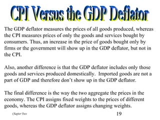 19Chapter Two
The GDP deflator measures the prices of all goods produced, whereas
the CPI measures prices of only the goods and services bought by
consumers. Thus, an increase in the price of goods bought only by
firms or the government will show up in the GDP deflator, but not in
the CPI.
Also, another difference is that the GDP deflator includes only those
goods and services produced domestically. Imported goods are not a
part of GDP and therefore don’t show up in the GDP deflator.
The final difference is the way the two aggregate the prices in the
economy. The CPI assigns fixed weights to the prices of different
goods, whereas the GDP deflator assigns changing weights.
 
