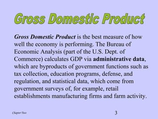 3Chapter Two
Gross Domestic Product is the best measure of how
well the economy is performing. The Bureau of
Economic Analysis (part of the U.S. Dept. of
Commerce) calculates GDP via administrative data,
which are byproducts of government functions such as
tax collection, education programs, defense, and
regulation, and statistical data, which come from
government surveys of, for example, retail
establishments manufacturing firms and farm activity.
 