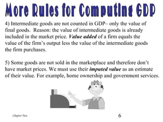 6Chapter Two
4) Intermediate goods are not counted in GDP– only the value of
final goods. Reason: the value of intermediate goods is already
included in the market price. Value added of a firm equals the
value of the firm’s output less the value of the intermediate goods
the firm purchases.
5) Some goods are not sold in the marketplace and therefore don’t
have market prices. We must use their imputed value as an estimate
of their value. For example, home ownership and government services.
 