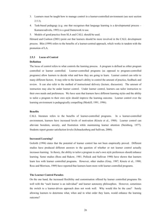 26
3. Learners must be taught how to manage control in a learner-controlled environment (see next section
2.5.3).
4. Task-based pedagogy (e.g. one that recognises that language learning is a developmental process –
Kumaravadivelu, 1993) is a good framework to use.
5. Models of good practice from SLA and CALL should be used.
Hémard and Cushion (2001) point out that learners should be more involved in the CALL development
process. Blin (1999) refers to the benefits of a learner-centred approach, which works in tandem with the
promotion of LA.
2.5.3 Locus of Control
Definition
The locus of control refers to what controls the learning process. A program is defined as either program
controlled or learner controlled. Learner-controlled programs (as opposed to program-controlled
programs) allow learners to decide what and how they are going to learn. Learner control can refer to
many different factors. It may refer to the learner's ability to control the amount of practice, feedback and
review. It can also refer to the method of instructional delivery (lecture, discussion). The amount of
instruction may also be under learner control. Under learner control, learners can tailor instruction to
their own needs and preferences. We have seen that learners have different learning styles and the ability
to tailor a program to their own style should improve the learning outcome. Learner control over the
learning environment is pedagogically compelling (Meskill, 1991, 1996).
Benefits
CALL literature refers to the benefits of learner-controlled programs. In a learner-controlled
environment, learners have increased levels of motivation (Kinzie et al., 1988). Learner control can
alleviate boredom, anxiety, and frustration while maintaining learner attention (Steinberg, 1977).
Students report greater satisfaction levels (Schnackenberg and Sullivan, 2000).
Increased Learning?
Goforth (1994) states that the potential of learner control has not been empirically proved. Different
studies have produced different answers to the question of whether or not learner control actually
increases learning. In theory, the ability to tailor a program to one's own style preferences should enhance
learning. Some studies (Ross and Rakow, 1981; Pollock and Sullivan 1990) have shown that learners
learn less with learner controlled programs. However, other studies (Gray, 1987; Kinzie et al., 1988;
Ross and Morrison, 1989) have reported that learners learn more with learner controlled programs.
The Learner Control Paradox
On the one hand, the increased flexibility and customisation offered by learner controlled programs fits
well with the “each learner is an individual” and learner autonomy philosophies. However, sometimes
the switch to a learner-driven approach does not work well. Why would this be the case? Surely
allowing learners to determine what, when and in what order they learn, would enhance the learning
outcome?
 