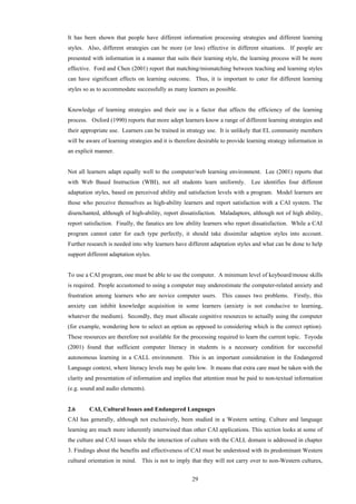 29
It has been shown that people have different information processing strategies and different learning
styles. Also, different strategies can be more (or less) effective in different situations. If people are
presented with information in a manner that suits their learning style, the learning process will be more
effective. Ford and Chen (2001) report that matching/mismatching between teaching and learning styles
can have significant effects on learning outcome. Thus, it is important to cater for different learning
styles so as to accommodate successfully as many learners as possible.
Knowledge of learning strategies and their use is a factor that affects the efficiency of the learning
process. Oxford (1990) reports that more adept learners know a range of different learning strategies and
their appropriate use. Learners can be trained in strategy use. It is unlikely that EL community members
will be aware of learning strategies and it is therefore desirable to provide learning strategy information in
an explicit manner.
Not all learners adapt equally well to the computer/web learning environment. Lee (2001) reports that
with Web Based Instruction (WBI), not all students learn uniformly. Lee identifies four different
adaptation styles, based on perceived ability and satisfaction levels with a program. Model learners are
those who perceive themselves as high-ability learners and report satisfaction with a CAI system. The
disenchanted, although of high-ability, report dissatisfaction. Maladaptors, although not of high ability,
report satisfaction. Finally, the fanatics are low ability learners who report dissatisfaction. While a CAI
program cannot cater for each type perfectly, it should take dissimilar adaption styles into account.
Further research is needed into why learners have different adaptation styles and what can be done to help
support different adaptation styles.
To use a CAI program, one must be able to use the computer. A minimum level of keyboard/mouse skills
is required. People accustomed to using a computer may underestimate the computer-related anxiety and
frustration among learners who are novice computer users. This causes two problems. Firstly, this
anxiety can inhibit knowledge acquisition in some learners (anxiety is not conducive to learning,
whatever the medium). Secondly, they must allocate cognitive resources to actually using the computer
(for example, wondering how to select an option as opposed to considering which is the correct option).
These resources are therefore not available for the processing required to learn the current topic. Toyoda
(2001) found that sufficient computer literacy in students is a necessary condition for successful
autonomous learning in a CALL environment. This is an important consideration in the Endangered
Language context, where literacy levels may be quite low. It means that extra care must be taken with the
clarity and presentation of information and implies that attention must be paid to non-textual information
(e.g. sound and audio elements).
2.6 CAI, Cultural Issues and Endangered Languages
CAI has generally, although not exclusively, been studied in a Western setting. Culture and language
learning are much more inherently intertwined than other CAI applications. This section looks at some of
the culture and CAI issues while the interaction of culture with the CALL domain is addressed in chapter
3. Findings about the benefits and effectiveness of CAI must be understood with its predominant Western
cultural orientation in mind. This is not to imply that they will not carry over to non-Western cultures,
 