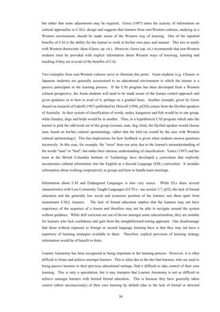 30
but rather that some adjustments may be required. Geres (1997) notes the scarcity of information on
cultural approaches to CALL design and suggests that learners from non-Western cultures, studying in a
Western environment, should be made aware of the Western way of learning. One of the reported
benefits of CAI is the ability for the learner to work at his/her own pace and manner. This ties in neatly
with Western democratic ideas (Geres, op. cit.). However, Geres (op. cit.) recommends that non-Western
students must be provided with explicit information about Western ways of knowing, learning and
teaching if they are to avail of the benefits of CAI.
Two examples from non-Western cultures serve to illustrate this point. Asian students (e.g. Chinese or
Japanese students) are generally accustomed to an educational environment in which the learner is a
passive participant in the learning process. If the CAI program has been developed from a Western
cultural perspective, the Asian students will need to be made aware of the learner control approach and
given guidance as to how to avail of it, perhaps on a gradual basis. Another example, given by Geres
(based on research of Lakoff (1987) published by Driscoll (1994, p228)) comes from the Dyribal speakers
of Australia. In their system of classification of words, males, kangaroos and fish would be in one group,
while females, dogs and birds would be in another. Thus, in a hypothetical CAI program which asks the
learner to pick the odd word out of the group (woman, man, dog, bird), the Dyribal speaker would choose
man, based on his/her cultural epistemology, rather that the bird (as would be the case with Western
cultural epistemology). This has implications for how feedback is given when students answer questions
incorrectly. In this case, for example, the "error" does not arise due to the learner's misunderstanding of
the words "man" or "bird", but rather their intrinsic understanding of classification. Vance (1997) and her
team at the British Columbia Institute of Technology have developed a curriculum that explicitly
incorporates cultural information into the English as a Second Language (ESL) curriculum. It includes
information about working cooperatively in groups and how to handle team meetings.
Information about CAI and Endangered Languages is also very scarce. While ELs share several
characteristics with Less Commonly Taught Languages (LCTLs - see section 3.7, p52), the lack of formal
education and the generally low social and economic position of the learners sets them apart from
mainstream CALL learners. The lack of formal education implies that the learners may not have
experience of the sequence of a lesson and therefore may not be able to navigate around the system
without guidance. While drill exercises are out of favour amongst some educationalists, they are suitable
for learners who lack confidence and gain from the straightforward testing approach. One disadvantage
that those without exposure to foreign or second language learning have is that they may not have a
repertoire of learning strategies available to them. Therefore, explicit provision of learning strategy
information would be of benefit to them.
Learner Autonomy has been recognised as being important in the learning process. However, it is often
difficult to foster and achieve amongst learners. This is often due to the fact that learners, who are used to
being passive learners in their previous educational settings, find it difficult to take control of their own
learning. This is only a speculation, but it may transpire that Learner Autonomy is not so difficult to
achieve amongst learners with limited formal education. This is because they have generally taken
control (albeit unconsciously) of their own learning by default (due to the lack of formal or directed
 