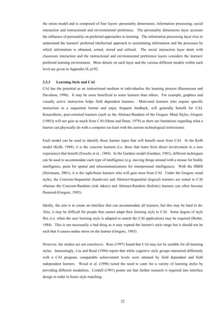 22
the onion model and is composed of four layers: personality dimensions; information processing; social
interaction and instructional and environmental preference. The personality dimensions layer accesses
the influence of personality on preferred approaches to learning. The information processing layer tries to
understand the learners' preferred intellectual approach to assimilating information and the processes by
which information is obtained, sorted, stored and utilised. The social interaction layer deals with
classroom interaction and the instructional and environmental preference layers considers the learners'
preferred learning environment. More details on each layer and the various different models within each
level are given in Appendix H, p192.
2.3.3 Learning Style and CAI
CAI has the potential as an instructional medium to individualise the learning process (Rasmussen and
Davidson, 1996). It may be more beneficial to some learners than others. For example, graphics and
visually active instruction helps field dependent learners. Motivated learners who require specific
instruction in a sequential format and enjoy frequent feedback, will generally benefit for CAI.
Kinaesthetic, peer-oriented learners (such as the Abstract-Random of the Gregorc Mind Styles, Gregorc
(1985)) will not gain as much from CAI (Dunn and Dunn, 1979) as there are limitations regarding what a
learner can physically do with a computer (as least with the current technological restrictions).
Each model can be used to identify those learner types that will benefit most from CAI. In the Kolb
model (Kolb, 1984), it is the concrete learners (i.e. those that learn from direct involvement in a new
experience) that benefit (Enochs et al., 1984). In the Gardner model (Gardner, 1983), different techniques
can be used to accommodate each type of intelligence (e.g. moving things around with a mouse for bodily
intelligence, paint for spatial and telecommunications for interpersonal intelligence). With the HBDI
(Herrmann, 2001), it is the right-brain learners who will gain most from CAI. Under the Gregorc mind
styles, the Concrete-Sequential (hands-on) and Abstract-Sequential (logical) learners are suited to CAI
whereas the Concrete-Random (risk takers) and Abstract-Random (holistic) learners can often become
flustered (Gregorc, 1985).
Ideally, the aim is to create an interface that can accommodate all learners, but this may be hard to do.
Also, it may be difficult for people that cannot adapt their learning style to CAI. Some degree of style
flex (i.e. when the user learning style is adapted to match the CAI application) may be required (Butler,
1984). This is not necessarily a bad thing as it may expand the learner's style range but it should not be
such that it causes undue stress on the learner (Gregorc, 1985).
However, the studies are not conclusive. Ross (1997) found that CAI may not be suitable for all learning
styles. Interestingly, Liu and Reed (1994) report that while cognitive style groups interacted differently
with a CAI program, comparable achievement levels were attained by field dependent and field
independent learners. Wood et al. (1996) noted the need to cater for a variety of learning styles by
providing different modalities. Cordell (1991) points out that further research is required into interface
design in order to foster style matching.
 