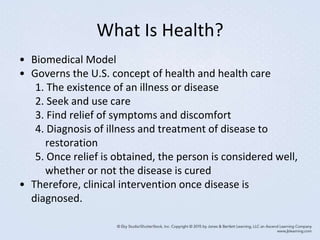 What Is Health?
• Biomedical Model
• Governs the U.S. concept of health and health care
1. The existence of an illness or disease
2. Seek and use care
3. Find relief of symptoms and discomfort
4. Diagnosis of illness and treatment of disease to
restoration
5. Once relief is obtained, the person is considered well,
whether or not the disease is cured
• Therefore, clinical intervention once disease is
diagnosed.
 