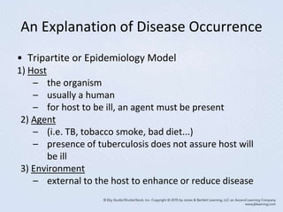 An Explanation of Disease Occurrence
• Tripartite or Epidemiology Model
1) Host
– the organism
– usually a human
– for host to be ill, an agent must be present
2) Agent
– (i.e. TB, tobacco smoke, bad diet...)
– presence of tuberculosis does not assure host will
be ill
3) Environment
– external to the host to enhance or reduce disease
 