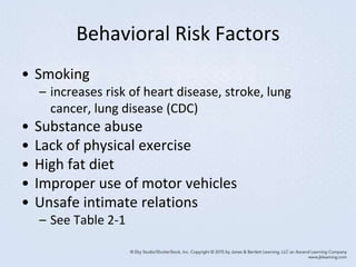 Behavioral Risk Factors
• Smoking
– increases risk of heart disease, stroke, lung
cancer, lung disease (CDC)
• Substance abuse
• Lack of physical exercise
• High fat diet
• Improper use of motor vehicles
• Unsafe intimate relations
– See Table 2-1
 
