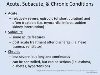 Acute, Subacute, & Chronic Conditions
• Acute
– relatively severe, episodic (of short duration) and
often treatable (i.e. myocardial infarct, sudden
kidney interruption)
• Subacute
– some acute features
– post acute treatment after discharge (i.e. head
trauma, ventilator)
• Chronic
– less severe, but long and continuous
– can be controlled, but can be serious (i.e. asthma,
diabetes, hypertension)
 