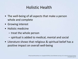 Holistic Health
• The well-being of all aspects that make a person
whole and complete
• Growing interest
• Holistic medicine
– treat the whole person
– spiritual is added to medical, mental and social
• Literature shows that religious & spiritual belief has a
positive impact on overall well-being
 