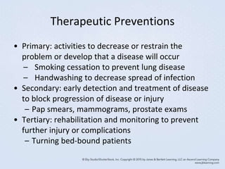 Therapeutic Preventions
• Primary: activities to decrease or restrain the
problem or develop that a disease will occur
– Smoking cessation to prevent lung disease
– Handwashing to decrease spread of infection
• Secondary: early detection and treatment of disease
to block progression of disease or injury
– Pap smears, mammograms, prostate exams
• Tertiary: rehabilitation and monitoring to prevent
further injury or complications
– Turning bed-bound patients
 