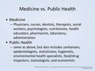 Medicine vs. Public Health
• Medicine
– Physicians, nurses, dentists, therapists, social
workers, psychologists, nutritionists, health
educators, pharmacists, laboratory,
administration
• Public Health
– same as above, but also includes sanitarians,
epidemiologists, statisticians, hygienists,
environmental health specialists, food/drug
inspectors, toxicologists, and economists
 