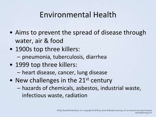 Environmental Health
• Aims to prevent the spread of disease through
water, air & food
• 1900s top three killers:
– pneumonia, tuberculosis, diarrhea
• 1999 top three killers:
– heart disease, cancer, lung disease
• New challenges in the 21st century
– hazards of chemicals, asbestos, industrial waste,
infectious waste, radiation
 
