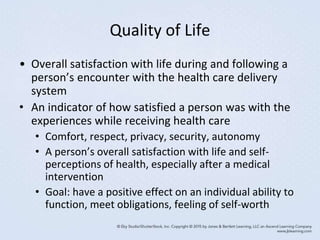 Quality of Life
• Overall satisfaction with life during and following a
person’s encounter with the health care delivery
system
• An indicator of how satisfied a person was with the
experiences while receiving health care
• Comfort, respect, privacy, security, autonomy
• A person’s overall satisfaction with life and self-
perceptions of health, especially after a medical
intervention
• Goal: have a positive effect on an individual ability to
function, meet obligations, feeling of self-worth
 