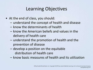 Learning Objectives
• At the end of class, you should:
– understand the concept of health and disease
– know the determinants of health
– know the American beliefs and values in the
delivery of health care
– understand the promotion of health and the
prevention of disease
– develop a position on the equitable
distribution of health care
– know basic measures of health and its utilization
 