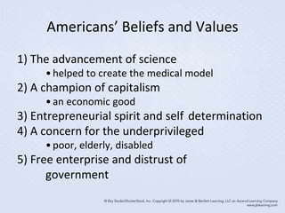 Americans’ Beliefs and Values
1) The advancement of science
•helped to create the medical model
2) A champion of capitalism
•an economic good
3) Entrepreneurial spirit and self determination
4) A concern for the underprivileged
•poor, elderly, disabled
5) Free enterprise and distrust of
government
 
