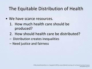The Equitable Distribution of Health
• We have scarce resources.
1. How much health care should be
produced?
2. How should health care be distributed?
– Distribution creates inequalities
– Need justice and fairness
 