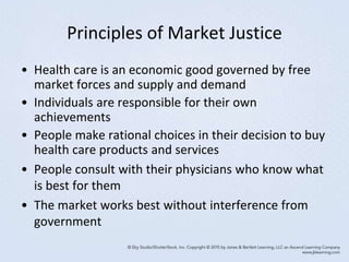 Principles of Market Justice
• Health care is an economic good governed by free
market forces and supply and demand
• Individuals are responsible for their own
achievements
• People make rational choices in their decision to buy
health care products and services
• People consult with their physicians who know what
is best for them
• The market works best without interference from
government
 