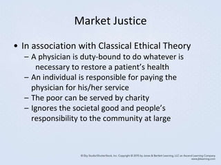Market Justice
• In association with Classical Ethical Theory
– A physician is duty-bound to do whatever is
necessary to restore a patient’s health
– An individual is responsible for paying the
physician for his/her service
– The poor can be served by charity
– Ignores the societal good and people’s
responsibility to the community at large
 