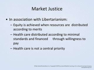 Market Justice
• In association with Libertarianism:
– Equity is achieved when resources are distributed
according to merits
– Health care distributed according to minimal
standards and financed through willingness to
pay
– Health care is not a central priority
 