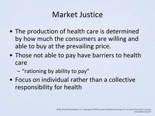 Market Justice
• The production of health care is determined
by how much the consumers are willing and
able to buy at the prevailing price.
• Those not able to pay have barriers to health
care
– “rationing by ability to pay”
• Focus on individual rather than a collective
responsibility for health
 