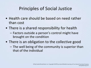 Principles of Social Justice
• Health care should be based on need rather
than cost
• There is a shared responsibility for health
– Factors outside a person’s control might have
brought on the condition
• There is an obligation to the collective good
– The well being of the community is superior than
that of the individual
 