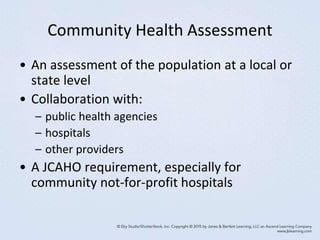 Community Health Assessment
• An assessment of the population at a local or
state level
• Collaboration with:
– public health agencies
– hospitals
– other providers
• A JCAHO requirement, especially for
community not-for-profit hospitals
 