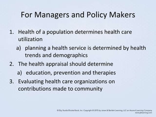 For Managers and Policy Makers
1. Health of a population determines health care
utilization
a) planning a health service is determined by health
trends and demographics
2. The health appraisal should determine
a) education, prevention and therapies
3. Evaluating health care organizations on
contributions made to community
 