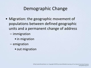 Demographic Change
• Migration: the geographic movement of
populations between defined geographic
units and a permanent change of address
– immigration
•in migration
– emigration
•out migration
 
