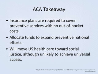 ACA Takeaway
• Insurance plans are required to cover
preventive services with no out-of-pocket
costs.
• Allocate funds to expand preventive national
efforts.
• Will move US health care toward social
justice, although unlikely to achieve universal
access.
 