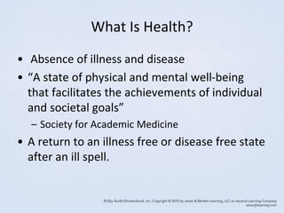 What Is Health?
• Absence of illness and disease
• “A state of physical and mental well-being
that facilitates the achievements of individual
and societal goals”
– Society for Academic Medicine
• A return to an illness free or disease free state
after an ill spell.
 