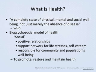 What Is Health?
• “A complete state of physical, mental and social well
being, not just merely the absence of disease”
– WHO
• Biopsychosocial model of health
– “Social”
•positive relationships
•support network for life stresses, self-esteem
•responsible for community and population’s
well-being
– To promote, restore and maintain health
 